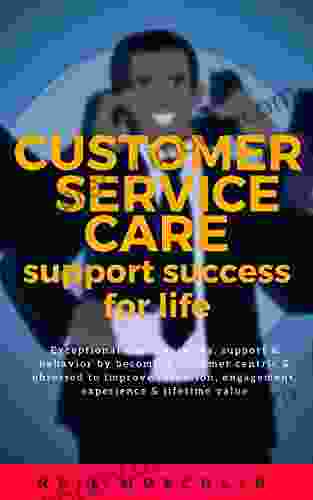 Customer Service Care Support Success For Life: Exceptional Client Services Support Behavior By Becoming Customer Centric Obsessed To Improve Retention Engagement Experience Lifetime Value