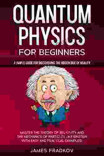 QUANTUM PHYSICS FOR BEGINNERS: A Simple Guide for Discovering the Hidden Side of Reality Master the Theory of Relativity and the Mechanics of Particles Like Einstein With Easy and Practical Examples